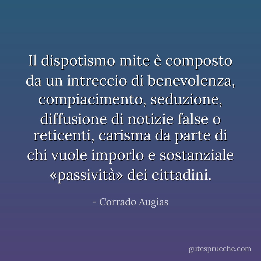 Il dispotismo mite è composto da un intreccio di benevolenza, compiacimento, seduzione, diffusione di notizie false o reticenti, carisma da parte di chi vuole imporlo e sostanziale «passività» dei cittadini. - Corrado Augias