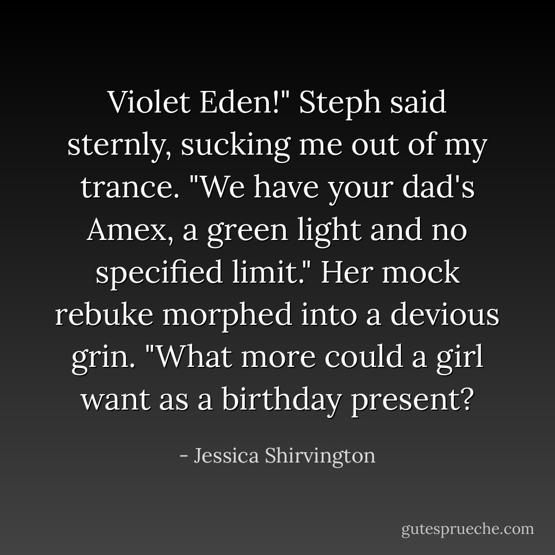 Violet Eden!" Steph said sternly, sucking me out of my trance. "We have your dad's Amex, a green light and no specified limit." Her mock rebuke morphed into a devious grin. "What more could a girl want as a birthday present? - Jessica Shirvington