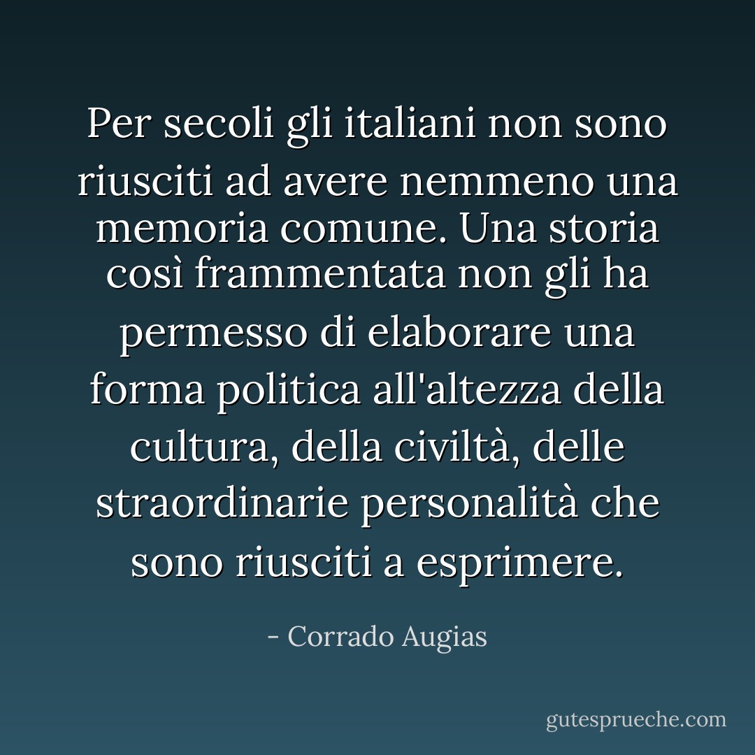 Per secoli gli italiani non sono riusciti ad avere nemmeno una memoria comune. Una storia così frammentata non gli ha permesso di elaborare una forma politica all'altezza della cultura, della civiltà, delle straordinarie personalità che sono riusciti a esprimere. - Corrado Augias
