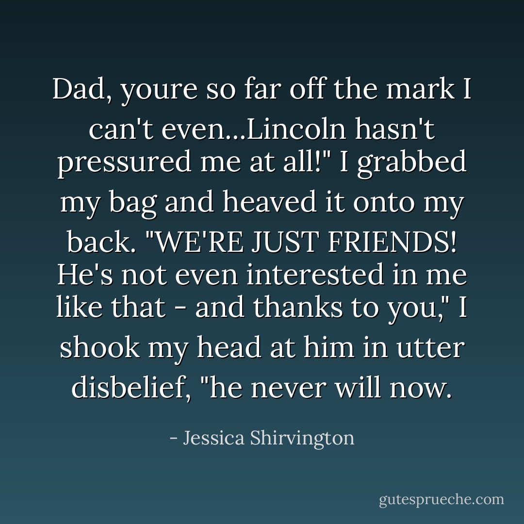 Dad, youre so far off the mark I can't even...Lincoln hasn't pressured me at all!" I grabbed my bag and heaved it onto my back. "WE'RE JUST FRIENDS! He's not even interested in me like that - and thanks to you," I shook my head at him in utter disbelief, "he never will now. - Jessica Shirvington
