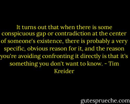 It turns out that when there is some conspicuous gap or contradiction at the center of someone's existence, there is probably a very specific, obvious reason for it, and the reason you're avoiding confronting it directly is that it's something you don't want to know. - Tim Kreider