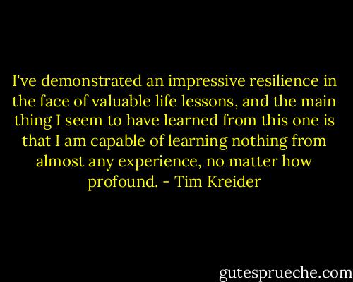 I've demonstrated an impressive resilience in the face of valuable life lessons, and the main thing I seem to have learned from this one is that I am capable of learning nothing from almost any experience, no matter how profound. - Tim Kreider