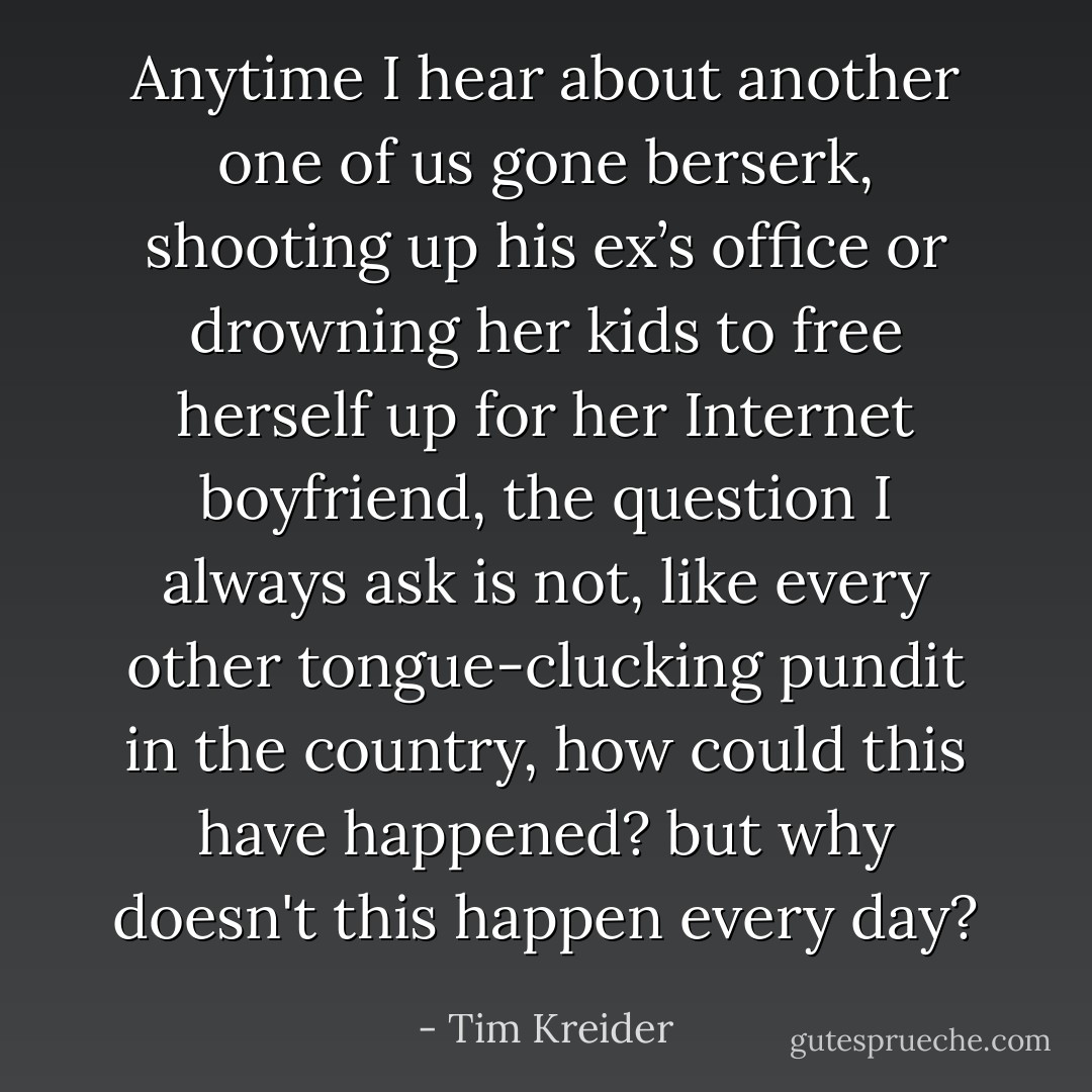 Anytime I hear about another one of us gone berserk, shooting up his ex’s office or drowning her kids to free herself up for her Internet boyfriend, the question I always ask is not, like every other tongue-clucking pundit in the country, how could this have happened? but why doesn't this happen every day? - Tim Kreider
