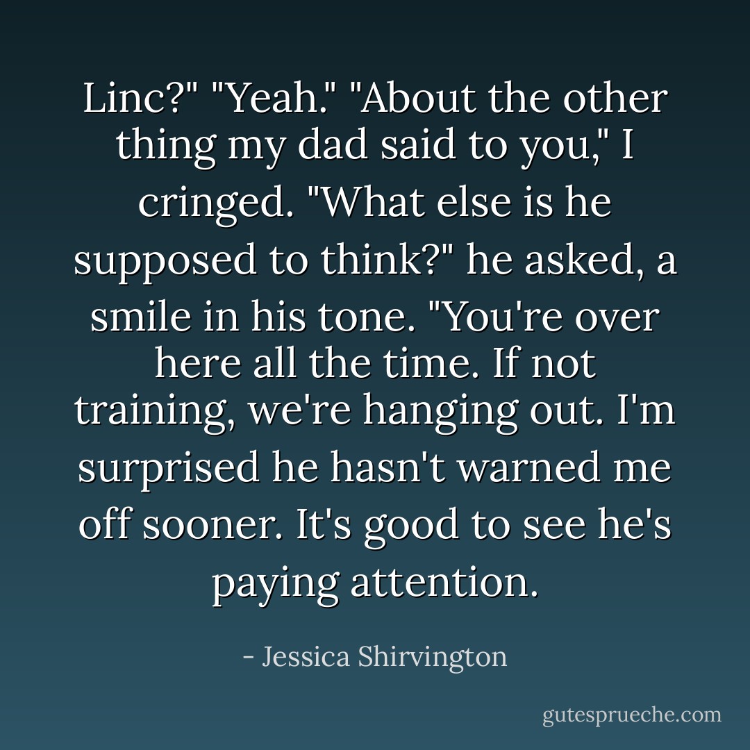 Linc?"<br />"Yeah."<br />"About the other thing my dad said to you," I cringed.<br />"What else is he supposed to think?" he asked, a smile in his tone. "You're over here all the time. If not training, we're hanging out. I'm surprised he hasn't warned me off sooner. It's good to see he's paying attention. - Jessica Shirvington