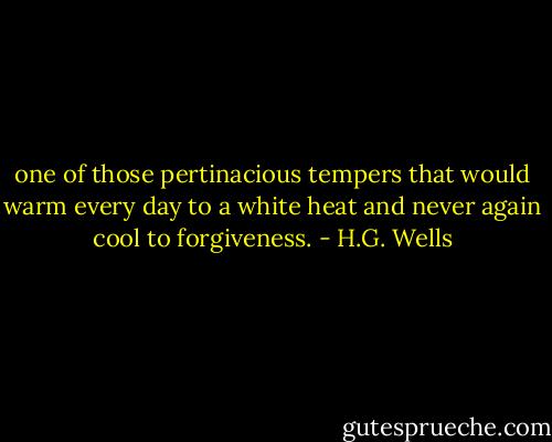 one of those pertinacious tempers that would warm every day to a white heat and never again cool to forgiveness. - H.G. Wells