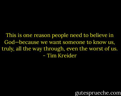 This is one reason people need to believe in God—because we want someone to know us, truly, all the way through, even the worst of us. - Tim Kreider