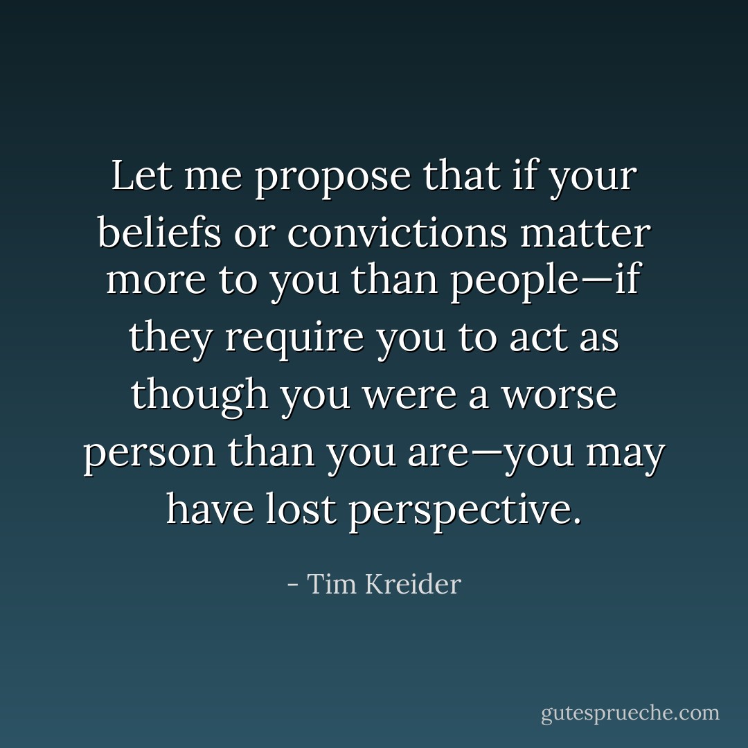 Let me propose that if your beliefs or convictions matter more to you than people—if they require you to act as though you were a worse person than you are—you may have lost perspective. - Tim Kreider