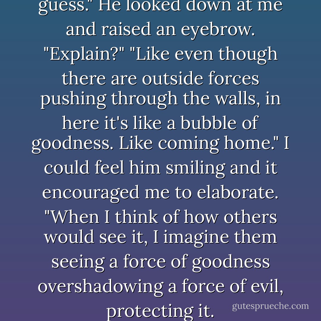 It's going to be like an...aura, I guess."<br />He looked down at me and raised an eyebrow. "Explain?"<br />"Like even though there are outside forces pushing through the walls, in here it's like a bubble of goodness. Like coming home."<br />I could feel him smiling and it encouraged me to elaborate. "When I think of how others would see it, I imagine them seeing a force of goodness overshadowing a force of evil, protecting it. - Jessica Shirvington
