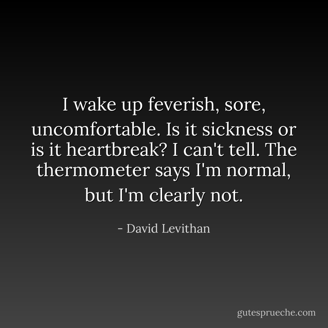 I wake up feverish, sore, uncomfortable.<br />Is it sickness or is it heartbreak?<br />I can't tell.<br />The thermometer says I'm normal, but I'm clearly not. - David Levithan