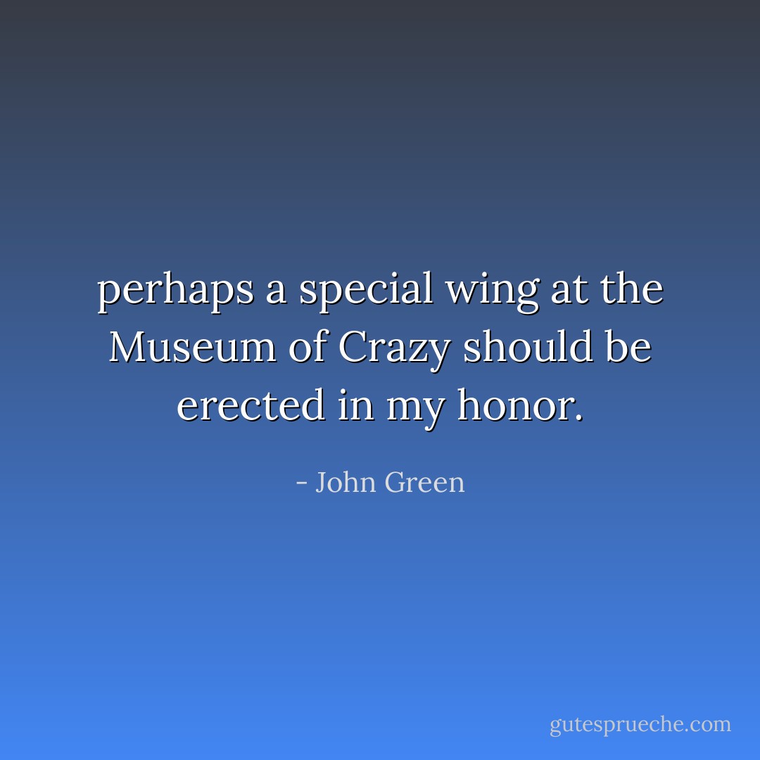 perhaps a special wing at the Museum of Crazy should be erected in my honor. - John Green