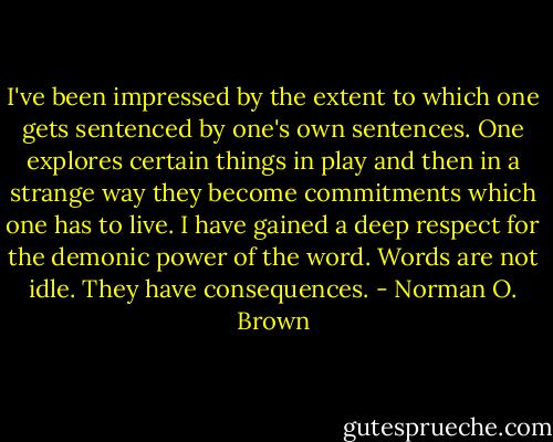 I've been impressed by the extent to which one gets sentenced by one's own sentences. One explores certain things in play and then in a strange way they become commitments which one has to live. I have gained a deep respect for the demonic power of the word. Words are not idle. They have consequences. - Norman O. Brown