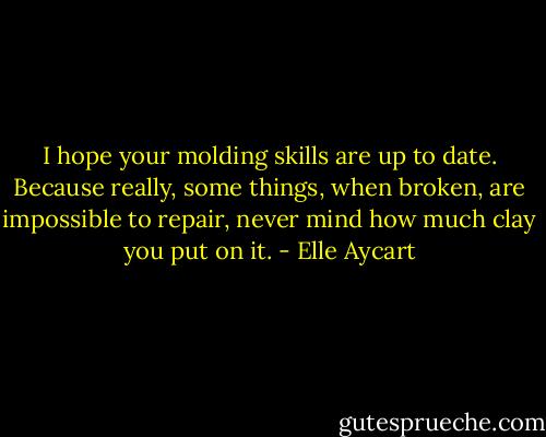I hope your molding skills are up to date. Because really, some things, when broken, are impossible to repair, never mind how much clay you put on it. - Elle Aycart