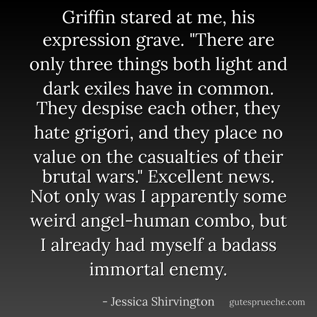 Griffin stared at me, his expression grave. "There are only three things both light and dark exiles have in common. They despise each other, they hate grigori, and they place no value on the casualties of their brutal wars."<br />Excellent news. Not only was I apparently some weird angel-human combo, but I already had myself a badass immortal enemy. - Jessica Shirvington