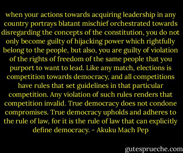 when your actions towards acquiring leadership in any country portrays blatant mischief orchestrated towards disregarding the concepts of the constitution, you do not only become guilty of hijacking power which rightfully belong to the people, but also, you are guilty of violation of the rights of freedom of the same people that you purport to want to lead. Like any match, elections is competition towards democracy, and all competitions have rules that set guidelines in that particular competition. Any violation of such rules renders that competition invalid. True democracy does not condone compromises. True democracy upholds and adheres to the rule of law, for it is the rule of law that can explicitly define democracy. - Akuku Mach Pep