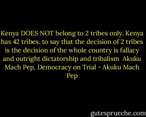 Kenya DOES NOT belong to 2 tribes only. Kenya has 42 tribes. to say that the decision of 2 tribes is the decision of the whole country is fallacy and outright dictatorship and tribalism<br /><br />Akuku Mach Pep, Democracy on Trial - Akuku Mach Pep