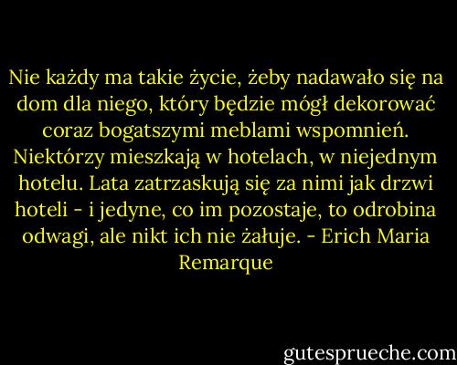 Nie każdy ma takie życie, żeby nadawało się na dom dla niego, który będzie mógł dekorować coraz bogatszymi meblami wspomnień. Niektórzy mieszkają w hotelach, w niejednym hotelu. Lata zatrzaskują się za nimi jak drzwi hoteli - i jedyne, co im pozostaje, to odrobina odwagi, ale nikt ich nie żałuje. - Erich Maria Remarque