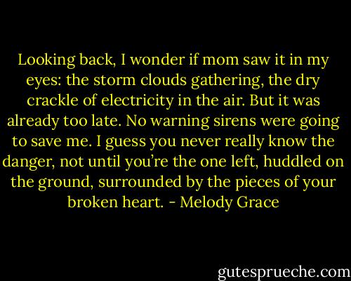 Looking back, I wonder if mom saw it in my eyes: the storm clouds gathering, the dry crackle of electricity in the air. But it was already too late. No warning sirens were going to save me. I guess you never really know the danger, not until you’re the one left, huddled on the ground, surrounded by the pieces of your broken heart. - Melody Grace