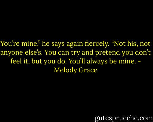 You’re mine,” he says again fiercely. “Not his, not anyone else’s. You can try and pretend you don’t feel it, but you do. You’ll always be mine. - Melody Grace