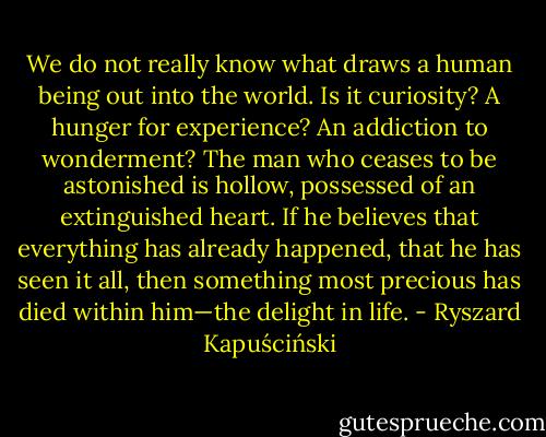 We do not really know what draws a human being out into the world. Is it curiosity? A hunger for experience? An addiction to wonderment? The man who ceases to be astonished is hollow, possessed of an extinguished heart. If he believes that everything has already happened, that he has seen it all, then something most precious has died within him—the delight in life. - Ryszard Kapuściński