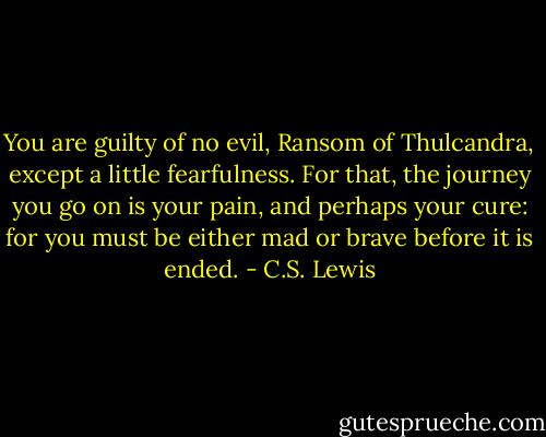 You are guilty of no evil, Ransom of Thulcandra, except a little fearfulness. For that, the journey you go on is your pain, and perhaps your cure: for you must be either mad or brave before it is ended. - C.S. Lewis