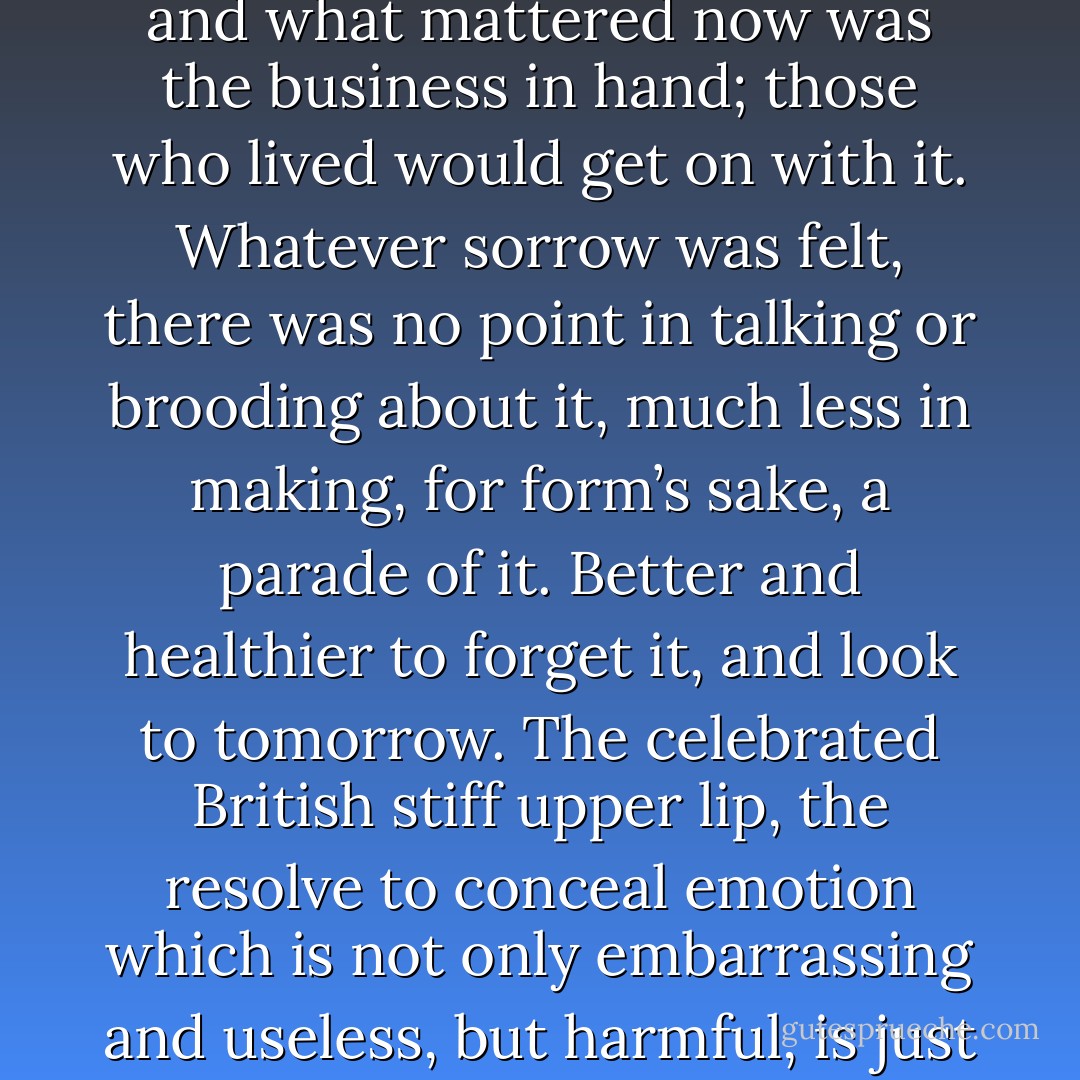 It was part of war; men died, more would die, that was past, and what mattered now was the business in hand; those who lived would get on with it. Whatever sorrow was felt, there was no point in talking or brooding about it, much less in making, for form’s sake, a parade of it. Better and healthier to forget it, and look to tomorrow.<br />The celebrated British stiff upper lip, the resolve to conceal emotion which is not only embarrassing and useless, but harmful, is just plain commons sense - George MacDonald Fraser