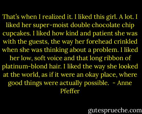 That’s when I realized it. I liked this girl. A lot. I liked her super-moist double chocolate chip cupcakes. I liked how kind and patient she was with the guests, the way her forehead crinkled when she was thinking about a problem. I liked her low, soft voice and that long ribbon of platinum-blond hair. I liked the way she looked at the world, as if it were an okay place, where good things were actually possible.  - Anne Pfeffer