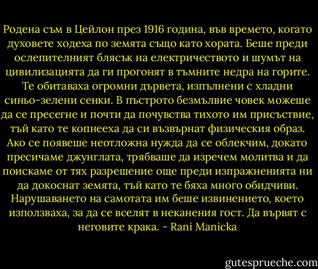 Родена съм в Цейлон през 1916 година, във времето, когато духовете ходеха по земята също като хората. Беше преди ослепителният блясък на електричеството и шумът на цивилизацията да ги прогонят в тъмните недра на горите. Те обитаваха огромни дървета, изпълнени с хладни синьо-зелени сенки. В пъстрото безмълвие човек можеше да се пресегне и почти да почувства тихото им присъствие, тъй като те копнееха да си възвърнат физическия образ. Ако се появеше неотложна нужда да се облекчим, докато пресичаме джунглата, трябваше да изречем молитва и да поискаме от тях разрешение още преди изпражненията ни да докоснат земята, тъй като те бяха много обидчиви. Нарушаването на самотата им беше извинението, което използваха, за да се вселят в неканения гост. Да вървят с неговите крака. - Rani Manicka