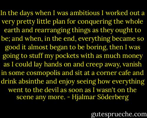 In the days when I was ambitious I worked out a very pretty little plan for conquering the whole earth and rearranging things as they ought to be; and when, in the end, everything became so good it almost began to be boring, then I was going to stuff my pockets with as much money as I could lay hands on and creep away, vanish in some cosmopolis and sit at a corner cafe and drink absinthe and enjoy seeing how everything went to the devil as soon as I wasn't on the scene any more. - Hjalmar Söderberg