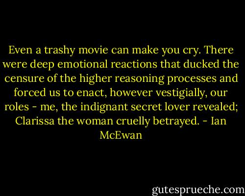 Even a trashy movie can make you cry. There were deep emotional reactions that ducked the censure of the higher reasoning processes and forced us to enact, however vestigially, our roles - me, the indignant secret lover revealed; Clarissa the woman cruelly betrayed. - Ian McEwan