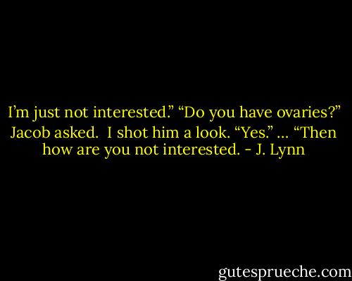 I’m just not interested.”<br />“Do you have ovaries?” Jacob asked. <br />I shot him a look. “Yes.”<br />… “Then how are you not interested. - J. Lynn