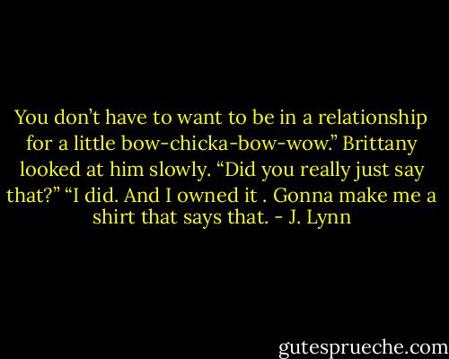 You don’t have to want to be in a relationship for a little bow-chicka-bow-wow.”<br />Brittany looked at him slowly. “Did you really just say that?”<br />“I did. And I owned it . Gonna make me a shirt that says that. - J. Lynn