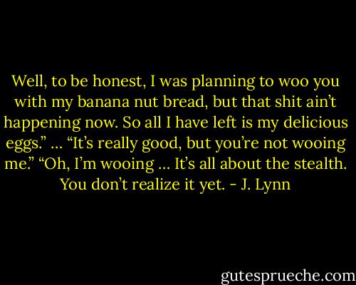 Well, to be honest, I was planning to woo you with my banana nut bread, but that shit ain’t happening now. So all I have left is my delicious eggs.”<br />… “It’s really good, but you’re not wooing me.”<br />“Oh, I’m wooing … It’s all about the stealth. You don’t realize it yet. - J. Lynn