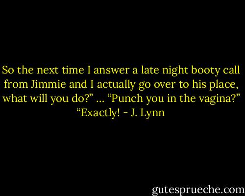 So the next time I answer a late night booty call from Jimmie and I actually go over to his place, what will you do?”<br />… “Punch you in the vagina?”<br />“Exactly! - J. Lynn