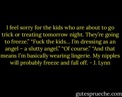 I feel sorry for the kids who are about to go trick or treating tomorrow night. They’re going to freeze.”<br />“Fuck the kids… I’m dressing as an angel – a slutty angel.”<br />“Of course.”<br />“And that means I’m basically wearing lingerie. My nipples will probably freeze and fall off. - J. Lynn