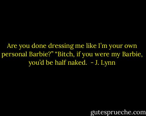 Are you done dressing me like I’m your own personal Barbie?”<br />“Bitch, if you were my Barbie, you’d be half naked.  - J. Lynn