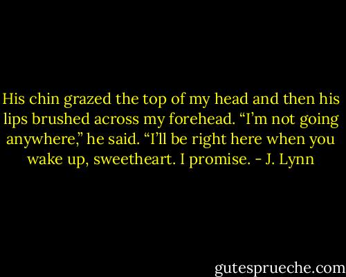 His chin grazed the top of my head and then his lips brushed across my forehead.<br />“I’m not going anywhere,” he said. “I’ll be right here when you wake up, sweetheart. I promise. - J. Lynn