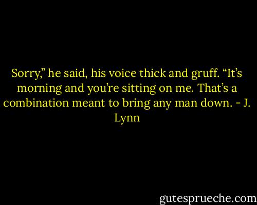 Sorry,” he said, his voice thick and gruff. “It’s morning and you’re sitting on me. That’s a combination meant to bring any man down. - J. Lynn