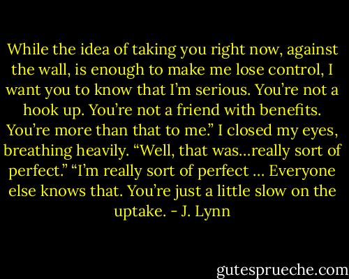 While the idea of taking you right now, against the wall, is enough to make me lose control, I want you to know that I’m serious. You’re not a hook up. You’re not a friend with benefits. You’re more than that to me.”<br />I closed my eyes, breathing heavily. “Well, that was…really sort of perfect.”<br />“I’m really sort of perfect … Everyone else knows that. You’re just a little slow on the uptake. - J. Lynn