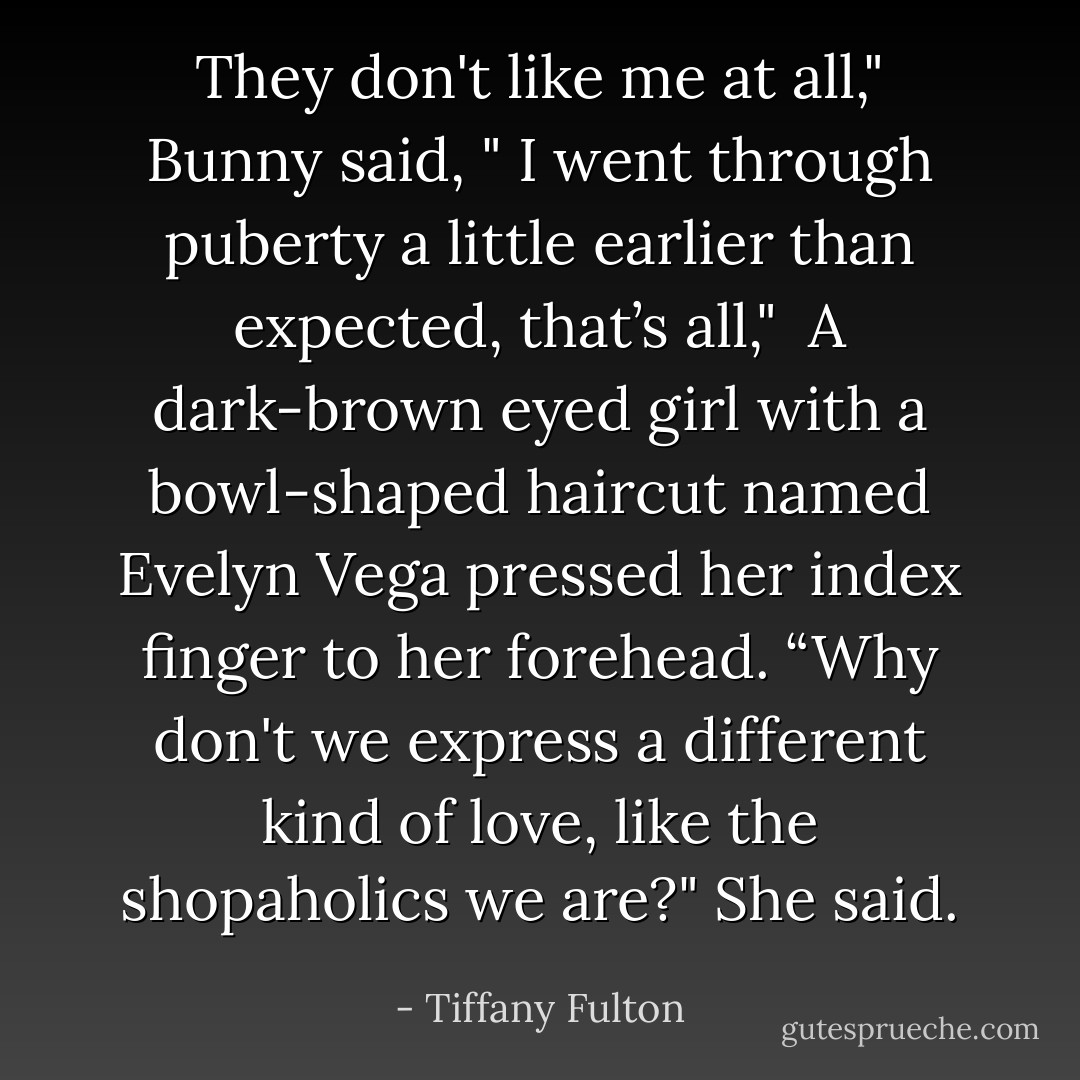 They don't like me at all," Bunny said, " I went through puberty a little earlier than expected, that’s all,"<br /><br />A dark-brown eyed girl with a bowl-shaped haircut named Evelyn Vega pressed her index finger to her forehead. “Why don't we express a different kind of love, like the shopaholics we are?" She said. - Tiffany Fulton