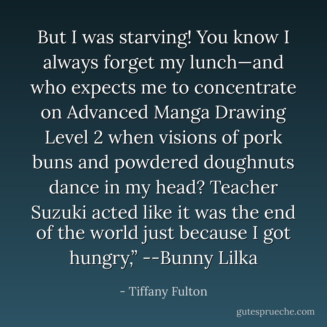 But I was starving! You know I always forget my lunch—and who expects me to concentrate on Advanced Manga Drawing Level 2 when visions of pork buns and powdered doughnuts dance in my head? Teacher Suzuki acted like it was the end of the world just because I got hungry,” --Bunny Lilka - Tiffany Fulton