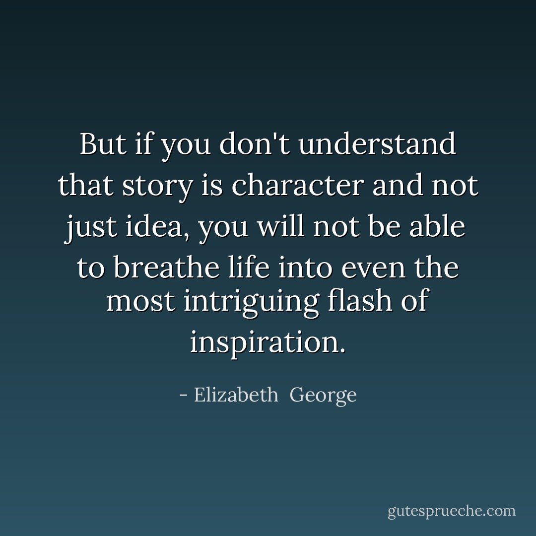 But if you don't understand that story is character and not just idea, you will not be able to breathe life into even the most intriguing flash of inspiration. - Elizabeth  George