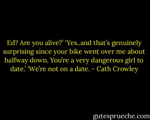 Ed? Are you alive?’<br />‘Yes..and that’s genuinely surprising<br />since your bike went over me about<br />halfway down. You’re a very dangerous<br />girl to date.’<br />'We’re not on a date. - Cath Crowley