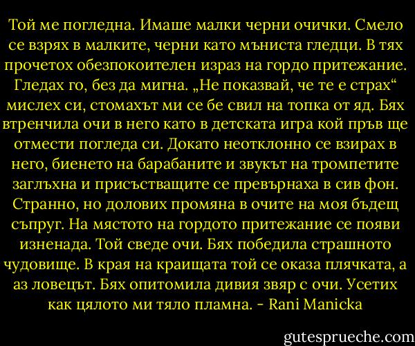 Той ме погледна. Имаше малки черни очички. Смело се взрях в малките, черни като мъниста гледци. В тях прочетох обезпокоителен израз на гордо притежание. Гледах го, без да мигна. „Не показвай, че те е страх“ мислех си, стомахът ми се бе свил на топка от яд. Бях втренчила очи в него като в детската игра кой пръв ще отмести погледа си. Докато неотклонно се взирах в него, биенето на барабаните и звукът на тромпетите заглъхна и присъстващите се превърнаха в сив фон. Странно, но долових промяна в очите на моя бъдещ съпруг. На мястото на гордото притежание се появи изненада. Той сведе очи. Бях победила страшното чудовище. В края на краищата той се оказа плячката, а аз ловецът. Бях опитомила дивия звяр с очи. Усетих как цялото ми тяло пламна. - Rani Manicka