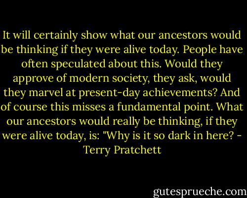 It will certainly show what our ancestors would be thinking if they were alive today. People have often speculated about this. Would they approve of modern society, they ask, would they marvel at present-day achievements? And of course this misses a fundamental point. What our ancestors would really be thinking, if they were alive today, is: "Why is it so dark in here? - Terry Pratchett