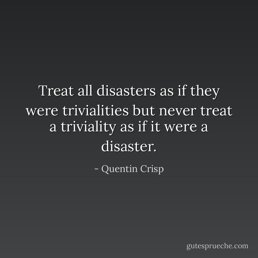 Treat all disasters as if they were trivialities but never treat a triviality as if it were a disaster. - Quentin Crisp
