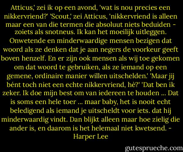 Atticus,' zei ik op een avond, 'wat is nou precies een nikkervriend?'<br />'Scout,' zei Atticus, 'nikkervriend is alleen maar een van die termen die absoluut niets beduiden - zoiets als snotneus. Ik kan het moeilijk uitleggen. Onwetende en minderwaardige mensen bezigen dat woord als ze denken dat je aan negers de voorkeur geeft boven henzelf. En er zijn ook mensen als wij toe gekomen om dat woord te gebruiken, als ze iemand op een gemene, ordinaire manier willen uitschelden.'<br />'Maar jij bént toch niet een echte nikkervriend, hè?'<br />'Dat ben ik zeker. Ik doe mijn best om van iedereen te houden ... Dat is soms een hele toer ... maar baby, het is nooit echt beledigend als iemand je uitscheldt voor iets. dat hij minderwaardig vindt. Dan blijkt alleen maar hoe zielig die ander is, en daarom is het helemaal niet kwetsend. - Harper Lee