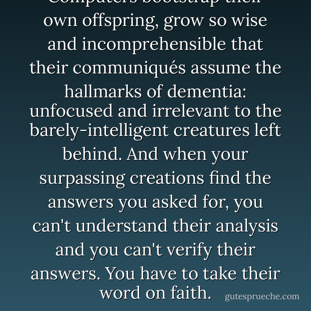 Computers bootstrap their own offspring, grow so wise and incomprehensible that their communiqués assume the hallmarks of dementia: unfocused and irrelevant to the barely-intelligent creatures left behind. And when your surpassing creations find the answers you asked for, you can't understand their analysis and you can't verify their answers. You have to take their word on faith. - Peter Watts
