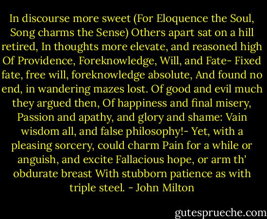 In discourse more sweet<br />(For Eloquence the Soul, Song charms the Sense)<br />Others apart sat on a hill retired,<br />In thoughts more elevate, and reasoned high<br />Of Providence, Foreknowledge, Will, and Fate-<br />Fixed fate, free will, foreknowledge absolute,<br />And found no end, in wandering mazes lost.<br />Of good and evil much they argued then,<br />Of happiness and final misery,<br />Passion and apathy, and glory and shame:<br />Vain wisdom all, and false philosophy!-<br />Yet, with a pleasing sorcery, could charm<br />Pain for a while or anguish, and excite<br />Fallacious hope, or arm th' obdurate breast<br />With stubborn patience as with triple steel. - John Milton