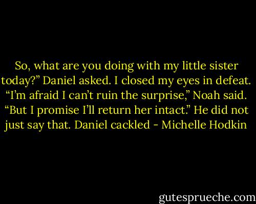 So, what are you doing with my little sister today?” Daniel asked. I closed my eyes in defeat.<br />“I’m afraid I can’t ruin the surprise,” Noah said. “But I promise I’ll return her intact.”<br />He did not just say that. Daniel cackled - Michelle Hodkin