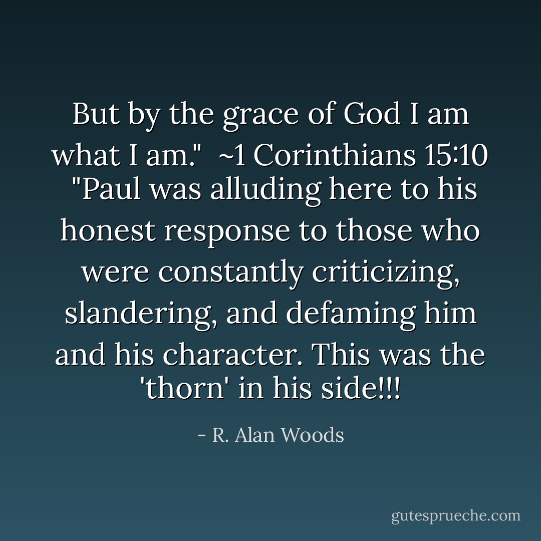 But by the grace of God I am what I am."<br /><br />~1 Corinthians 15:10<br /><br />"Paul was alluding here to his honest response to those who were constantly criticizing, slandering, and defaming him and his character. This was the 'thorn' in his side!!! - R. Alan Woods